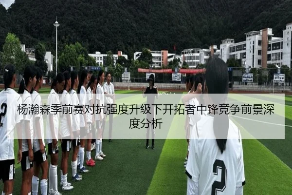 杨瀚森季前赛对抗强度升级下开拓者中锋竞争前景深度分析